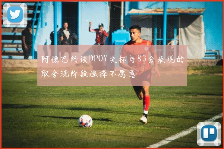 阿德巴约谈DPOY奖杯与83分表现的取舍现阶段选择不愿意