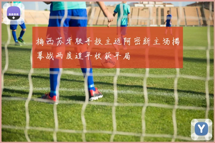 梅西苏牙联手救主迈阿密新主场揭幕战两度追平收获平局