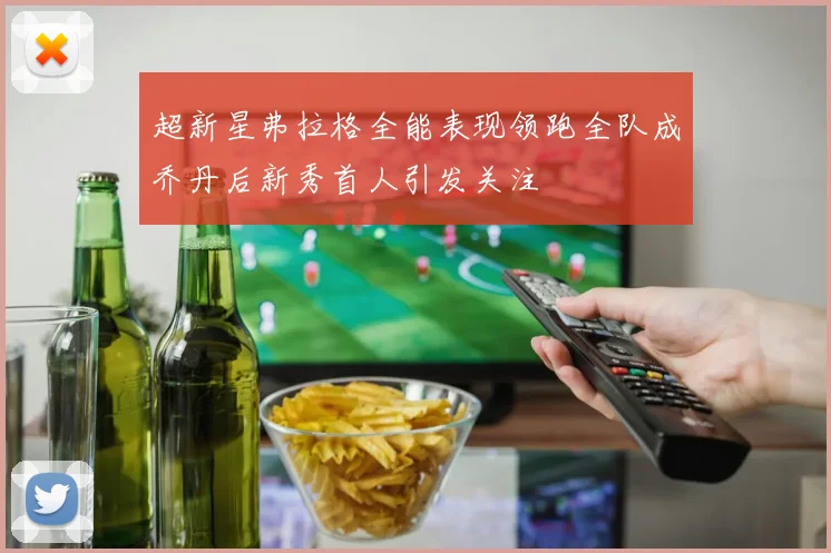 超新星弗拉格全能表现领跑全队成乔丹后新秀首人引发关注