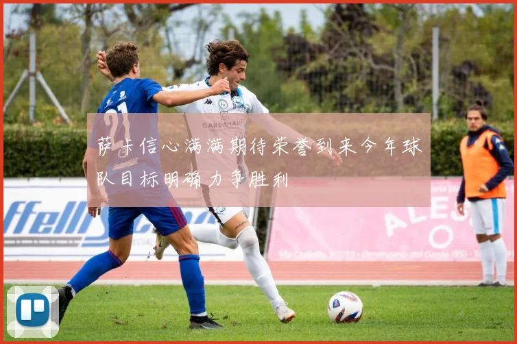 萨卡信心满满期待荣誉到来今年球队目标明确力争胜利