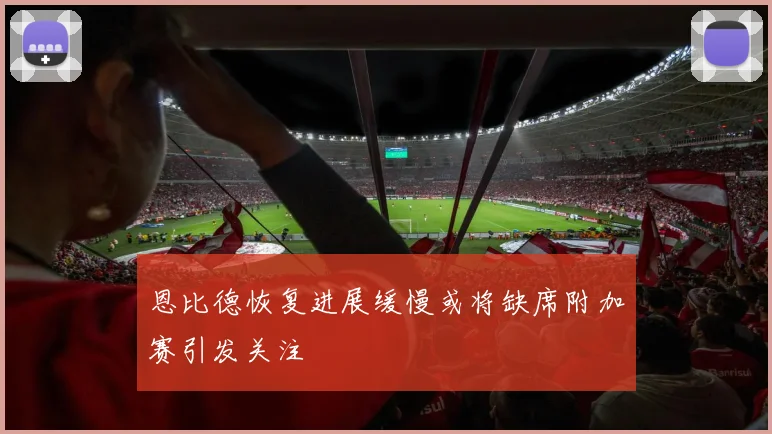 恩比德恢复进展缓慢或将缺席附加赛引发关注