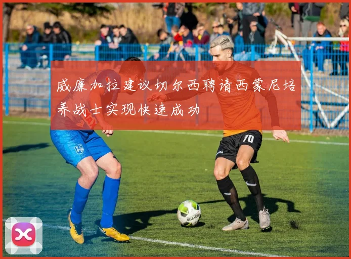威廉加拉建议切尔西聘请西蒙尼培养战士实现快速成功
