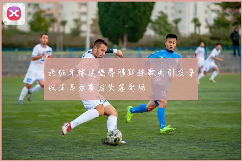 西班牙球迷唱辱穆斯林歌曲引发争议亚马尔赛后失落离场