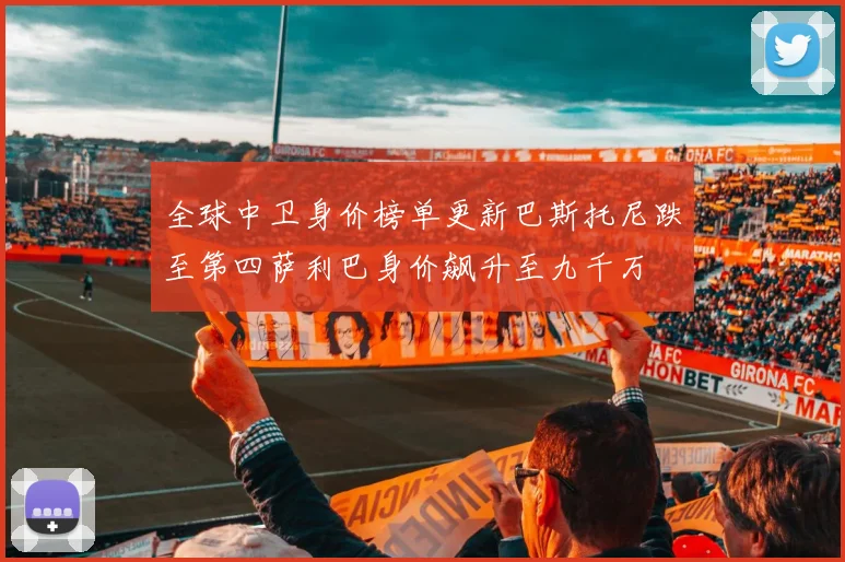 全球中卫身价榜单更新巴斯托尼跌至第四萨利巴身价飙升至九千万