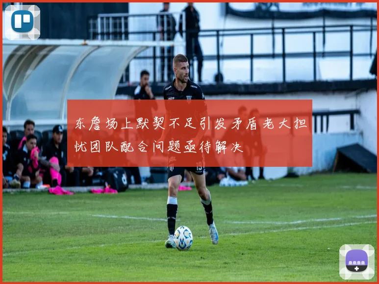 东詹场上默契不足引发矛盾老大担忧团队配合问题亟待解决
