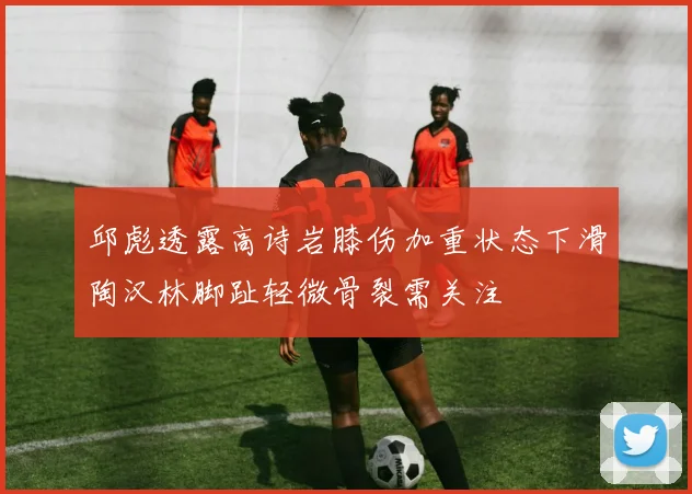 邱彪透露高诗岩膝伤加重状态下滑陶汉林脚趾轻微骨裂需关注