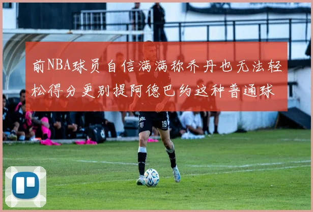 前NBA球员自信满满称乔丹也无法轻松得分更别提阿德巴约这种普通球员