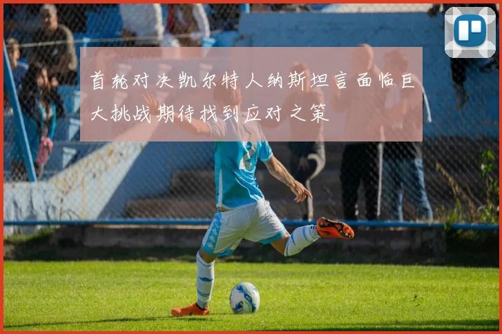 首轮对决凯尔特人纳斯坦言面临巨大挑战期待找到应对之策